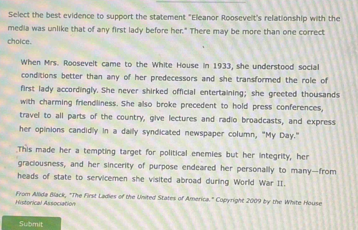select the best evidence to support the statement \eleanor roosevelts relationship with the media was unlike that of any first lady before her.\ there may be more than one correct choice. when mrs. roosevelt came to the white house in 1933, she understood social conditions better than any of her predecessors and she transformed the role of first lady accordingly. she never shirked official entertaining; she greeted thousands with charming friendliness. she also broke precedent to hold press conferences, travel to all parts of the country, give lectures and radio broadcasts, and express her opinions candidly in a daily syndicated newspaper column, \my day.\ this made her a tempting target for political enemies but her integrity, her graciousness, and her sincerity of purpose endeared her personally to many—from heads of state to servicemen she visited abroad during world war ii. from allida black, \the first ladies of the united states of america.\ copyright 2009 by the white house historical association