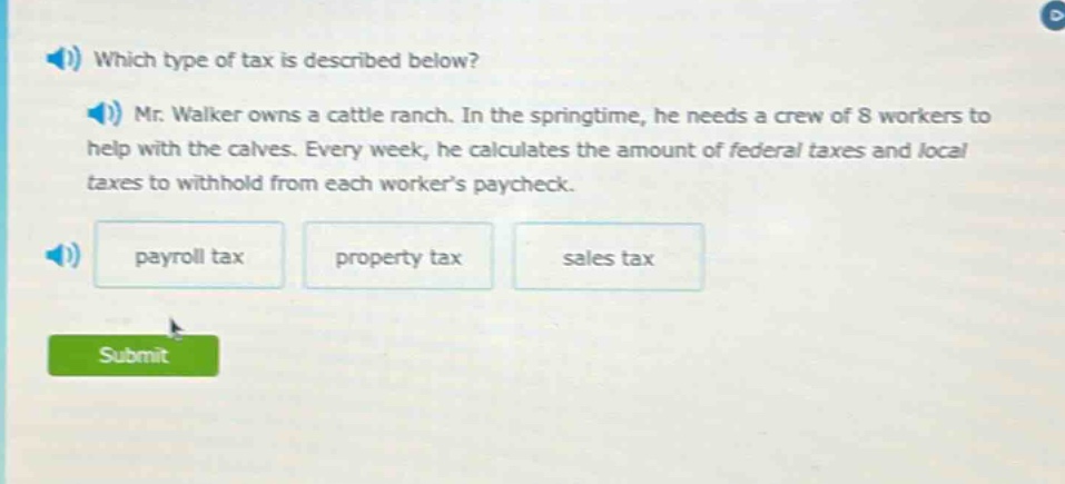 which type of tax is described below? mr. walker owns a cattle ranch. in the springtime, he needs a crew of 8 workers to help with the calves. every week, he calculates the amount of federal taxes and local taxes to withhold from each worker’s paycheck. payroll tax property tax sales tax