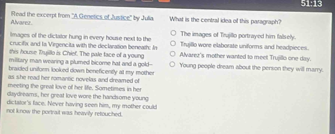 read the excerpt from \a genetics of justice\ by julia alvarez. images of the dictator hung in every house next to the crucifix and la virgencita with the declaration beneath: in this house trujillo is chief. the pale face of a young military man wearing a plumed bicorne hat and a gold - braided uniform looked down beneficently at my mother as she read her romantic novelas and dreamed of meeting the great love of her life. sometimes in her daydreams, her great love wore the handsome young dictators face. never having seen him, my mother could not know the portrait was heavily retouched. what is the central idea of this paragraph? the images of trujillo portrayed him falsely. trujillo wore elaborate uniforms and headpieces. alvarezs mother wanted to meet trujillo one day. young people dream about the person they will marry.