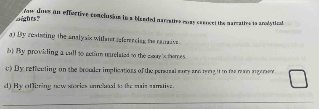 how does an effective conclusion in a blended narrative essay connect the narrative to analytical insights? a) by restating the analysis without referencing the narrative. b) by providing a call to action unrelated to the essay’s themes. c) by reflecting on the broader implications of the personal story and tying it to the main argument. d) by offering new stories unrelated to the main narrative.