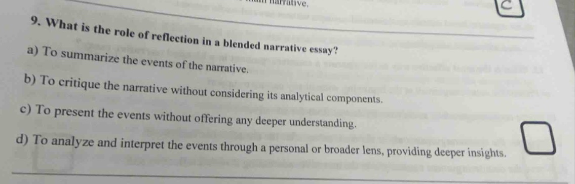 9. what is the role of reflection in a blended narrative essay? a) to summarize the events of the narrative. b) to critique the narrative without considering its analytical components. c) to present the events without offering any deeper understanding. d) to analyze and interpret the events through a personal or broader lens, providing deeper insights.