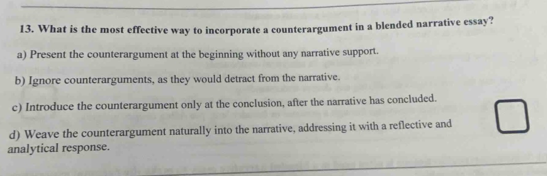 13. what is the most effective way to incorporate a counterargument in a blended narrative essay? a) present the counterargument at the beginning without any narrative support. b) ignore counterarguments, as they would detract from the narrative. c) introduce the counterargument only at the conclusion, after the narrative has concluded. d) weave the counterargument naturally into the narrative, addressing it with a reflective and analytical response.