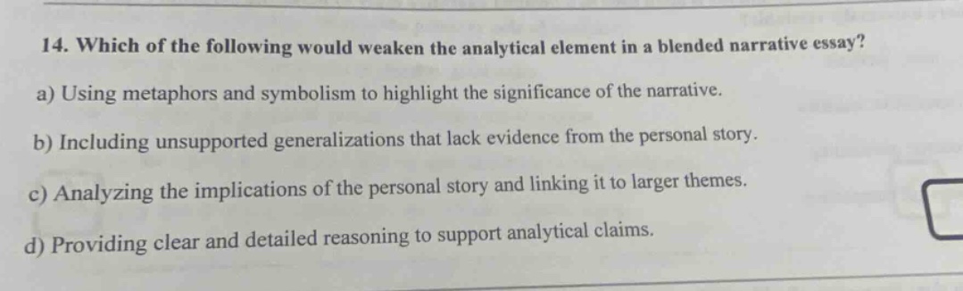 14. which of the following would weaken the analytical element in a blended narrative essay? a) using metaphors and symbolism to highlight the significance of the narrative. b) including unsupported generalizations that lack evidence from the personal story. c) analyzing the implications of the personal story and linking it to larger themes. d) providing clear and detailed reasoning to support analytical claims.