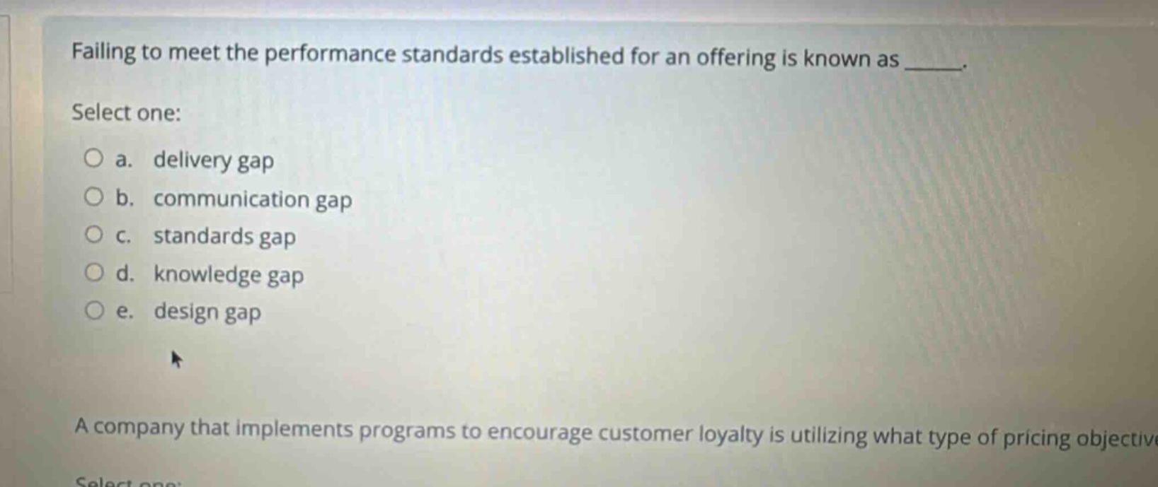 failing to meet the performance standards established for an offering is known as _____. select one: a. delivery gap b. communication gap c. standards gap d. knowledge gap e. design gap a company that implements programs to encourage customer loyalty is utilizing what type of pricing objective