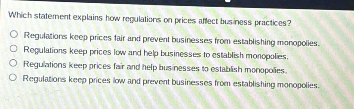 which statement explains how regulations on prices affect business practices? regulations keep prices fair and prevent businesses from establishing monopolies. regulations keep prices low and help businesses to establish monopolies. regulations keep prices fair and help businesses to establish monopolies. regulations keep prices low and prevent businesses from establishing monopolies.