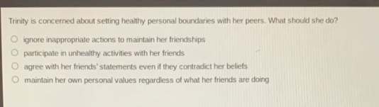 trinity is concerned about setting healthy personal boundaries with her peers. what should she do?\nignore inappropriate actions to maintain her friendships\nparticipate in unhealthy activities with her friends\nagree with her friends statements even if they contradict her beliefs\nmaintain her own personal values regardless of what her friends are doing