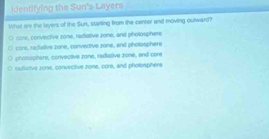identifying the suns layers\nwhat are the layers of the sun, starting from the center and moving outward?\ncore, convective zone, radiative zone, and photosphere\ncore, radiative zone, convective zone, and photosphere\nphotosphere, convective zone, radiative zone, and core\nradiative zone, convective zone, core, and photosphere