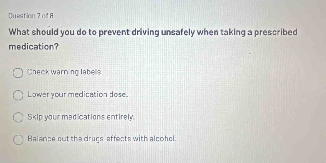 question 7 of 8 what should you do to prevent driving unsafely when taking a prescribed medication? check warning labels. lower your medication dose. skip your medications entirely. balance out the drugs effects with alcohol.