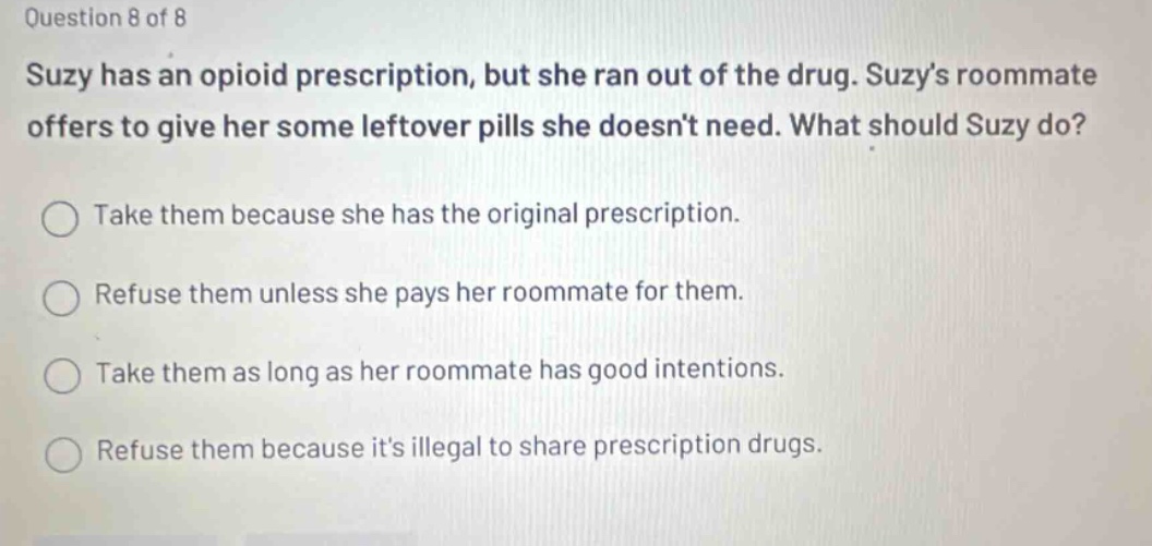 question 8 of 8 suzy has an opioid prescription, but she ran out of the drug. suzys roommate offers to give her some leftover pills she doesnt need. what should suzy do? take them because she has the original prescription. refuse them unless she pays her roommate for them. take them as long as her roommate has good intentions. refuse them because its illegal to share prescription drugs.