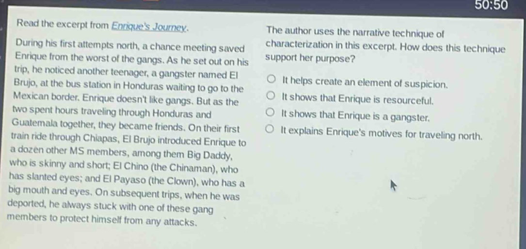 read the excerpt from enriques journey. during his first attempts north, a chance meeting saved enrique from the worst of the gangs. as he set out on his trip, he noticed another teenager, a gangster named el brujo, at the bus station in honduras waiting to go to the mexican border. enrique doesnt like gangs. but as the two spent hours traveling through honduras and guatemala together, they became friends. on their first train ride through chiapas, el brujo introduced enrique to a dozen other ms members, among them big daddy, who is skinny and short; el chino (the chinaman), who has slanted eyes; and el payaso (the clown), who has a big mouth and eyes. on subsequent trips, when he was deported, he always stuck with one of these gang members to protect himself from any attacks. the author uses the narrative technique of characterization in this excerpt. how does this technique support her purpose? it helps create an element of suspicion. it shows that enrique is resourceful. it shows that enrique is a gangster. it explains enriques motives for traveling north.