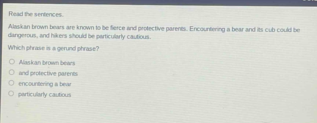 read the sentences. alaskan brown bears are known to be fierce and protective parents. encountering a bear and its cub could be dangerous, and hikers should be particularly cautious. which phrase is a gerund phrase? alaskan brown bears and protective parents encountering a bear particularly cautious
