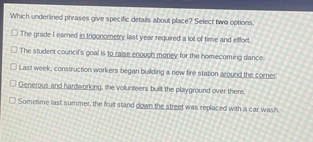 which underlined phrases give specific details about place? select two options. the grade i earned in trigonometry last year required a lot of time and effort. the student councils goal is to raise enough money for the homecoming dance. last week, construction workers began building a new fire station around the corner. generous and hardworking, the volunteers built the playground over there. sometime last summer, the fruit stand down the street was replaced with a car wash.