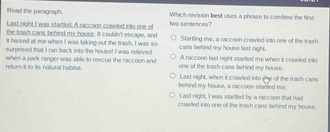 read the paragraph. last night i was startled. a raccoon crawled into one of the trash cans behind my house. it couldnt escape, and it hissed at me when i was taking out the trash. i was so surprised that i ran back into the house! i was relieved when a park ranger was able to rescue the raccoon and return it to its natural habitat. which revision best uses a phrase to combine the first two sentences? startling me, a raccoon crawled into one of the trash cans behind my house last night. a raccoon last night startled me when it crawled into one of the trash cans behind my house. last night, when it crawled into one of the trash cans behind my house, a raccoon startled me. last night, i was startled by a raccoon that had crawled into one of the trash cans behind my house.