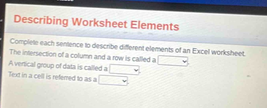 describing worksheet elements\ncomplete each sentence to describe different elements of an excel worksheet.\nthe intersection of a column and a row is called a .\na vertical group of data is called a .\ntext in a cell is referred to as a