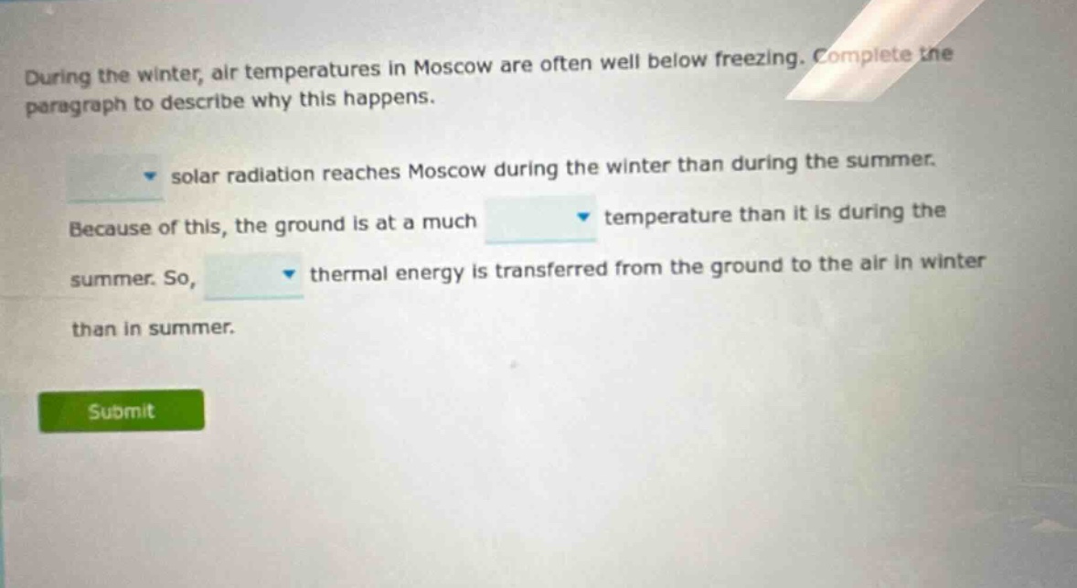 during the winter, air temperatures in moscow are often well below freezing. complete the paragraph to describe why this happens. solar radiation reaches moscow during the winter than during the summer. because of this, the ground is at a much temperature than it is during the summer. so, thermal energy is transferred from the ground to the air in winter than in summer.