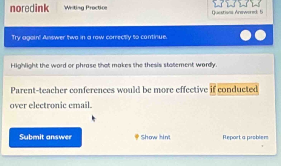 noredink writing practice questions answered: 5 try again! answer two in a row correctly to continue. highlight the word or phrase that makes the thesis statement wordy. parent - teacher conferences would be more effective if conducted over electronic email. submit answer show hint report a problem