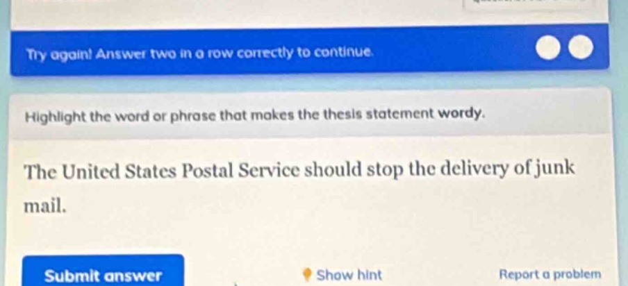 try again! answer two in a row correctly to continue. highlight the word or phrase that makes the thesis statement wordy. the united states postal service should stop the delivery of junk mail. submit answer show hint report a problem