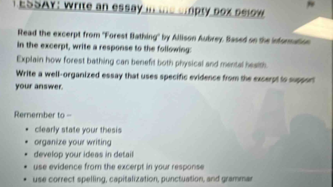 essay: write an essay in the empty box below. read the excerpt from \forest bathing\ by allison aubrey. based on the information in the excerpt, write a response to the following: explain how forest bathing can benefit both physical and mental health. write a well - organized essay that uses specific evidence from the excerpt to support your answer. remember to - clearly state your thesis, organize your writing, develop your ideas in detail, use evidence from the excerpt in your response, use correct spelling, capitalization, punctuation, and grammar.