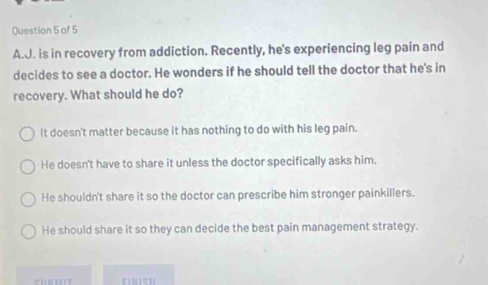 question 5 of 5 a.j. is in recovery from addiction. recently, hes experiencing leg pain and decides to see a doctor. he wonders if he should tell the doctor that hes in recovery. what should he do? it doesnt matter because it has nothing to do with his leg pain. he doesnt have to share it unless the doctor specifically asks him. he shouldnt share it so the doctor can prescribe him stronger painkillers. he should share it so they can decide the best pain management strategy.