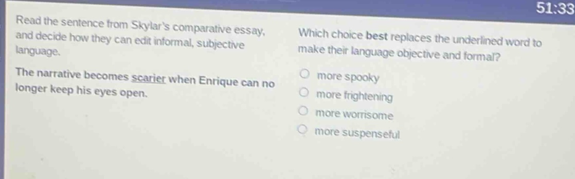 read the sentence from skylars comparative essay, and decide how they can edit informal, subjective language. the narrative becomes scarier when enrique can no longer keep his eyes open. which choice best replaces the underlined word to make their language objective and formal? more spooky more frightening more worrisome more suspenseful