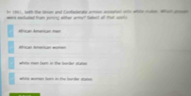 in 1861, both the union and confederate armies accepted only white males. which groups were excluded from joining either army? select all that apply. african american men african american women white men born in the border states white women born in the border states