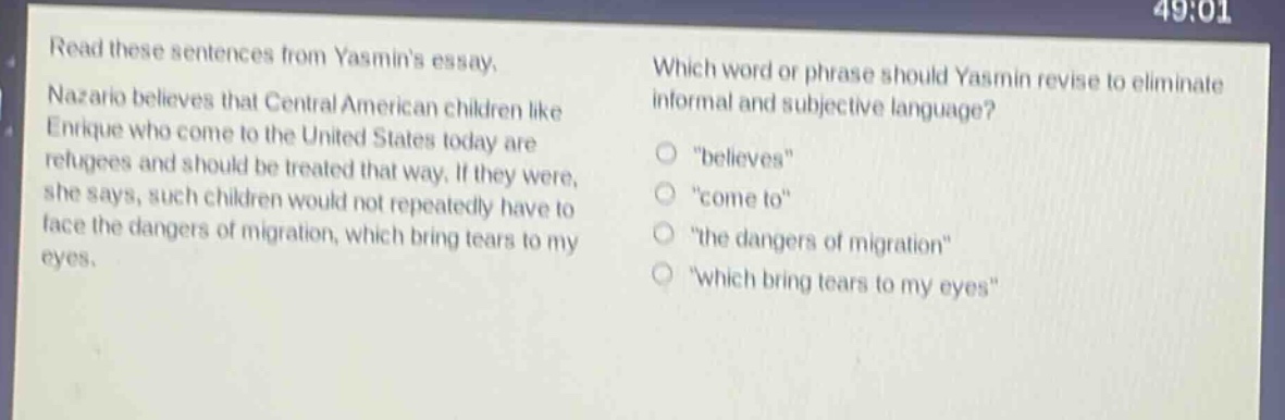 read these sentences from yasmins essay. nazario believes that central american children like enrique who come to the united states today are refugees and should be treated that way. if they were, she says, such children would not repeatedly have to face the dangers of migration, which bring tears to my eyes. which word or phrase should yasmin revise to eliminate informal and subjective language? \believes\ \come to\ \the dangers of migration\ \which bring tears to my eyes\