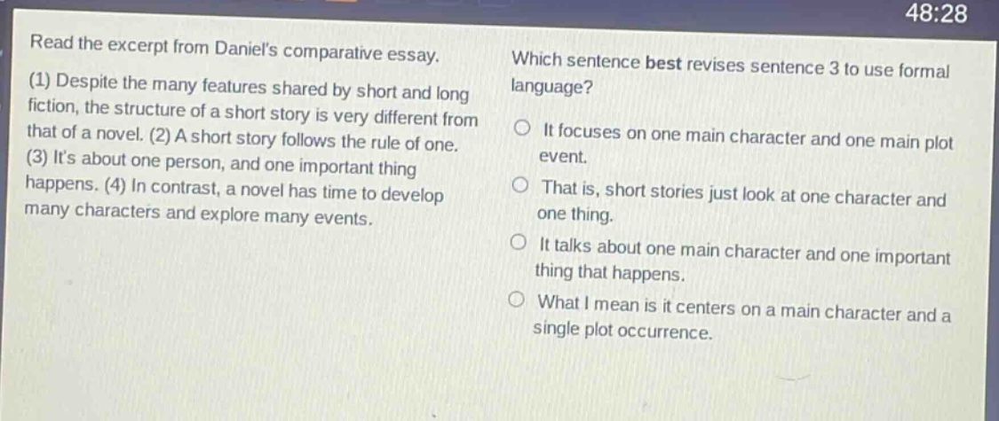 read the excerpt from daniels comparative essay. (1) despite the many features shared by short and long fiction, the structure of a short story is very different from that of a novel. (2) a short story follows the rule of one. (3) its about one person, and one important thing happens. (4) in contrast, a novel has time to develop many characters and explore many events. which sentence best revises sentence 3 to use formal language? it focuses on one main character and one main plot event. that is, short stories just look at one character and one thing. it talks about one main character and one important thing that happens. what i mean is it centers on a main character and a single plot occurrence.