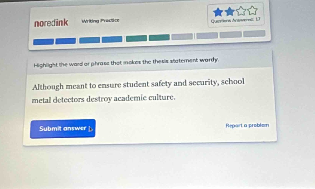 noredink writing practice questions answered: 17 highlight the word or phrase that makes the thesis statement wordy. although meant to ensure student safety and security, school metal detectors destroy academic culture. submit answer report a problem