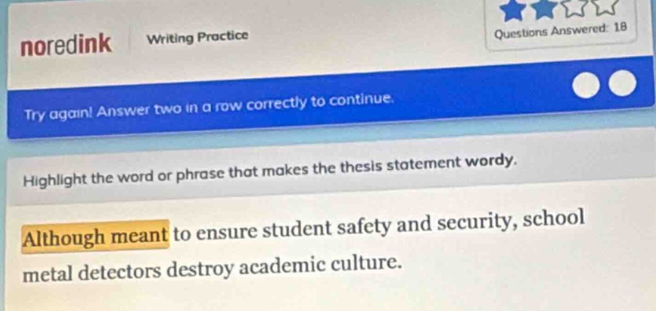 noredink writing practice questions answered: 18 try again! answer two in a row correctly to continue. highlight the word or phrase that makes the thesis statement wordy. although meant to ensure student safety and security, school metal detectors destroy academic culture.