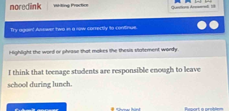 noredink writing practice questions answered: 18 try again! answer two in a row correctly to continue. highlight the word or phrase that makes the thesis statement wordy. i think that teenage students are responsible enough to leave school during lunch. submit answer show hint report a problem