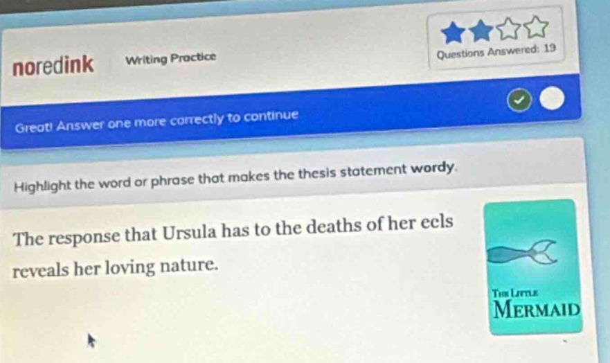noredink writing practice questions answered: 19 great! answer one more correctly to continue. highlight the word or phrase that makes the thesis statement wordy. the response that ursula has to the deaths of her eels reveals her loving nature.