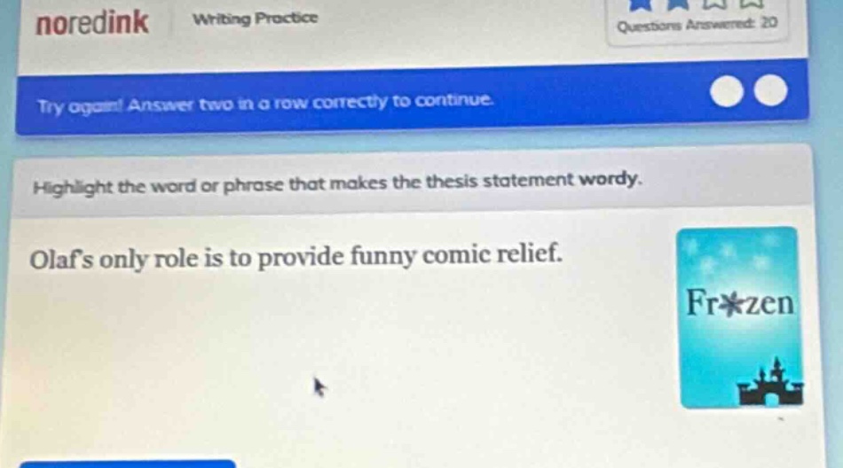 noredink writing practice questions answered: 20 try again! answer two in a row correctly to continue. highlight the word or phrase that makes the thesis statement wordy. olafs only role is to provide funny comic relief.