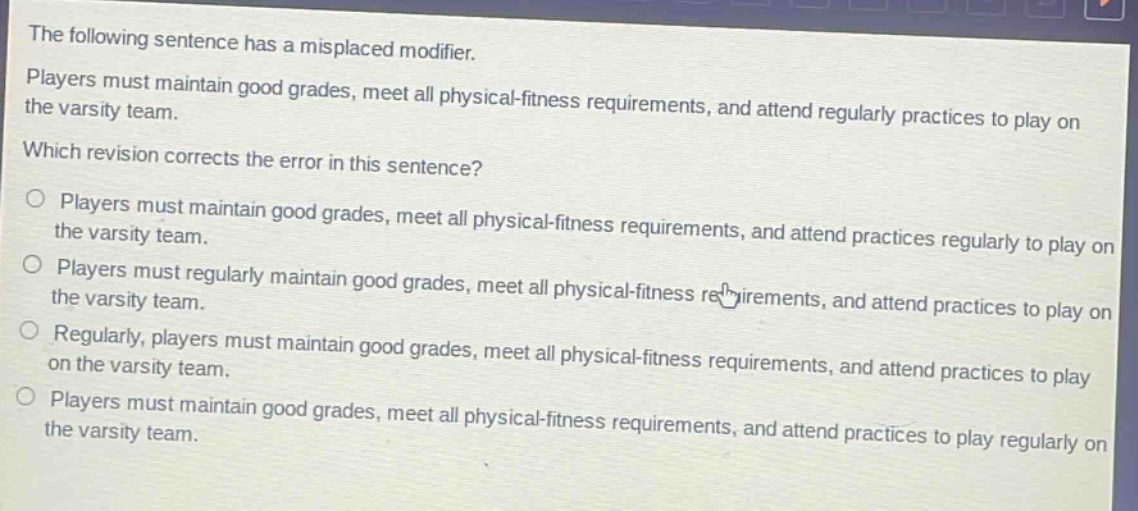 the following sentence has a misplaced modifier. players must maintain good grades, meet all physical - fitness requirements, and attend regularly practices to play on the varsity team. which revision corrects the error in this sentence? players must maintain good grades, meet all physical - fitness requirements, and attend practices regularly to play on the varsity team. players must regularly maintain good grades, meet all physical - fitness requirements, and attend practices to play on the varsity team. regularly, players must maintain good grades, meet all physical - fitness requirements, and attend practices to play on the varsity team. players must maintain good grades, meet all physical - fitness requirements, and attend practices to play regularly on the varsity team.