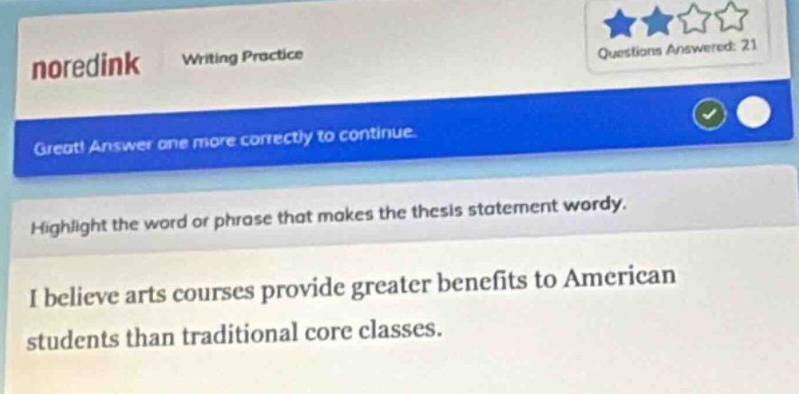 noredink writing practice questions answered: 21 great! answer one more correctly to continue. highlight the word or phrase that makes the thesis statement wordy. i believe arts courses provide greater benefits to american students than traditional core classes.