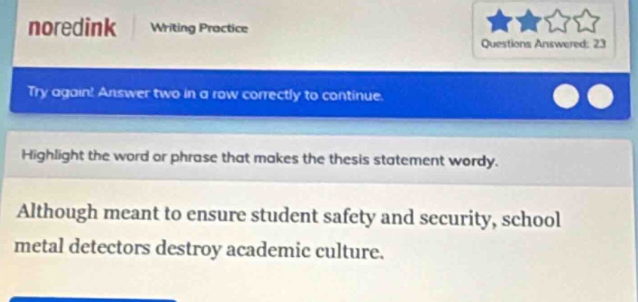 noredink writing practice questions answered: 23 try again! answer two in a row correctly to continue. highlight the word or phrase that makes the thesis statement wordy. although meant to ensure student safety and security, school metal detectors destroy academic culture.