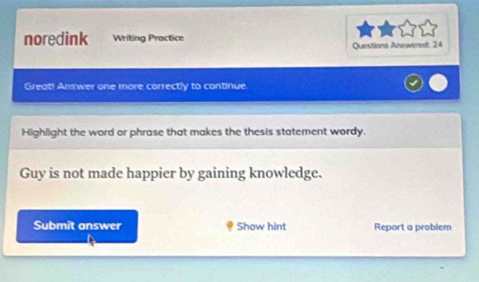 noredink writing practice questions answered: 24 great! answer one more correctly to continue. highlight the word or phrase that makes the thesis statement wordy. guy is not made happier by gaining knowledge. submit answer show hint report a problem