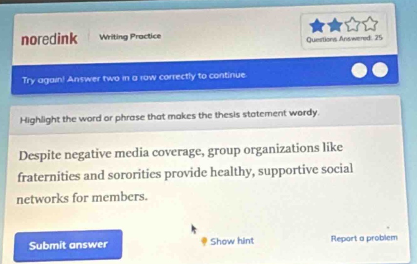 noredink writing practice questions answered: 25 try again! answer two in a row correctly to continue highlight the word or phrase that makes the thesis statement wordy. despite negative media coverage, group organizations like fraternities and sororities provide healthy, supportive social networks for members. submit answer show hint report a problem