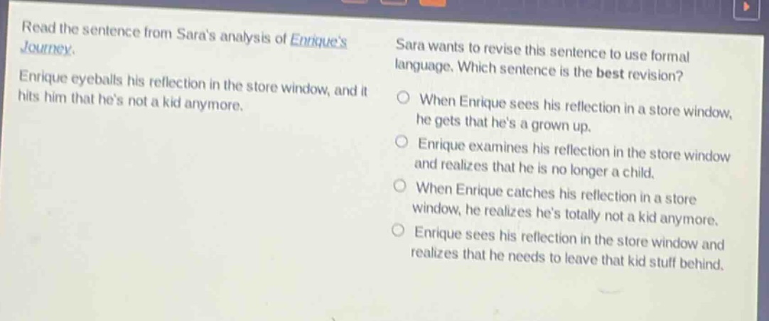 read the sentence from saras analysis of enriques journey. enrique eyeballs his reflection in the store window, and it hits him that hes not a kid anymore. sara wants to revise this sentence to use formal language. which sentence is the best revision? when enrique sees his reflection in a store window, he gets that hes a grown up. enrique examines his reflection in the store window and realizes that he is no longer a child. when enrique catches his reflection in a store window, he realizes hes totally not a kid anymore. enrique sees his reflection in the store window and realizes that he needs to leave that kid stuff behind.