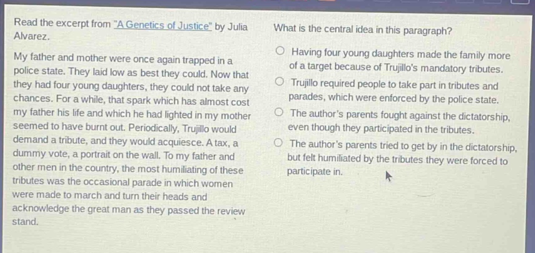 read the excerpt from \a genetics of justice\ by julia alvarez. my father and mother were once again trapped in a police state. they laid low as best they could. now that they had four young daughters, they could not take any chances. for a while, that spark which has almost cost my father his life and which he had lighted in my mother seemed to have burnt out. periodically, trujillo would demand a tribute, and they would acquiesce. a tax, a dummy vote, a portrait on the wall. to my father and other men in the country, the most humiliating of these tributes was the occasional parade in which women were made to march and turn their heads and acknowledge the great man as they passed the review stand. what is the central idea in this paragraph? having four young daughters made the family more of a target because of trujillos mandatory tributes. trujillo required people to take part in tributes and parades, which were enforced by the police state. the authors parents fought against the dictatorship, even though they participated in the tributes. the authors parents tried to get by in the dictatorship, but felt humiliated by the tributes they were forced to participate in.