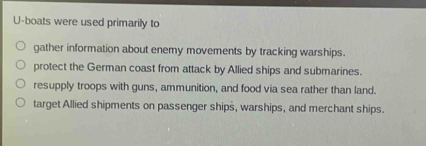 u - boats were used primarily to\n○ gather information about enemy movements by tracking warships.\n○ protect the german coast from attack by allied ships and submarines.\n○ resupply troops with guns, ammunition, and food via sea rather than land.\n○ target allied shipments on passenger ships, warships, and merchant ships.