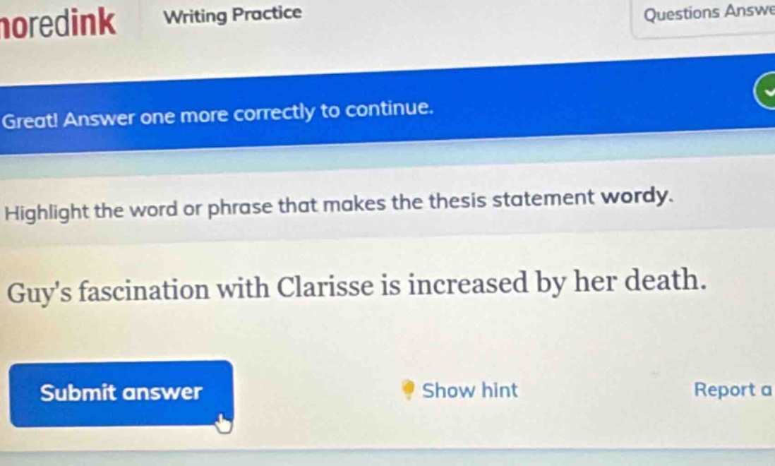 great! answer one more correctly to continue. highlight the word or phrase that makes the thesis statement wordy. guys fascination with clarisse is increased by her death. submit answer show hint report a
