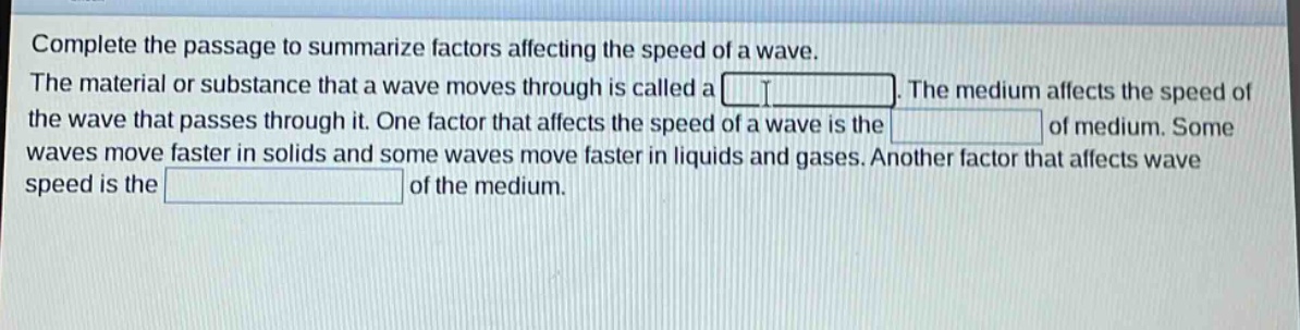 complete the passage to summarize factors affecting the speed of a wave. the material or substance that a wave moves through is called a . the medium affects the speed of the wave that passes through it. one factor that affects the speed of a wave is the of medium. some waves move faster in solids and some waves move faster in liquids and gases. another factor that affects wave speed is the of the medium.