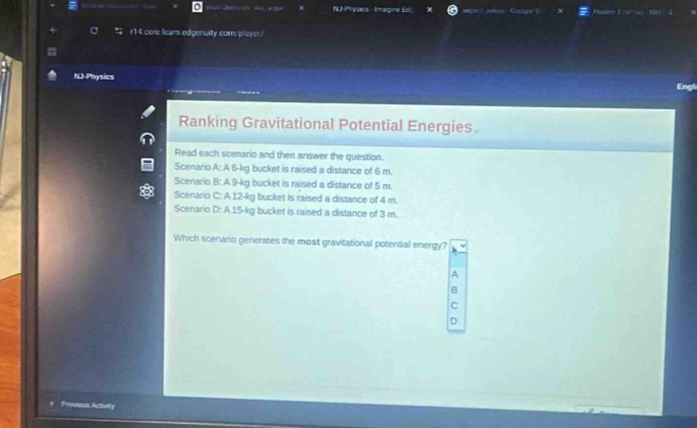 ranking gravitational potential energies\nread each scenario and then answer the question.\nscenario a: a 6 - kg bucket is raised a distance of 6 m.\nscenario b: a 9 - kg bucket is raised a distance of 5 m.\nscenario c: a 12 - kg bucket is raised a distance of 4 m.\nscenario d: a 15 - kg bucket is raised a distance of 3 m.\nwhich scenario generates the most gravitational potential energy?