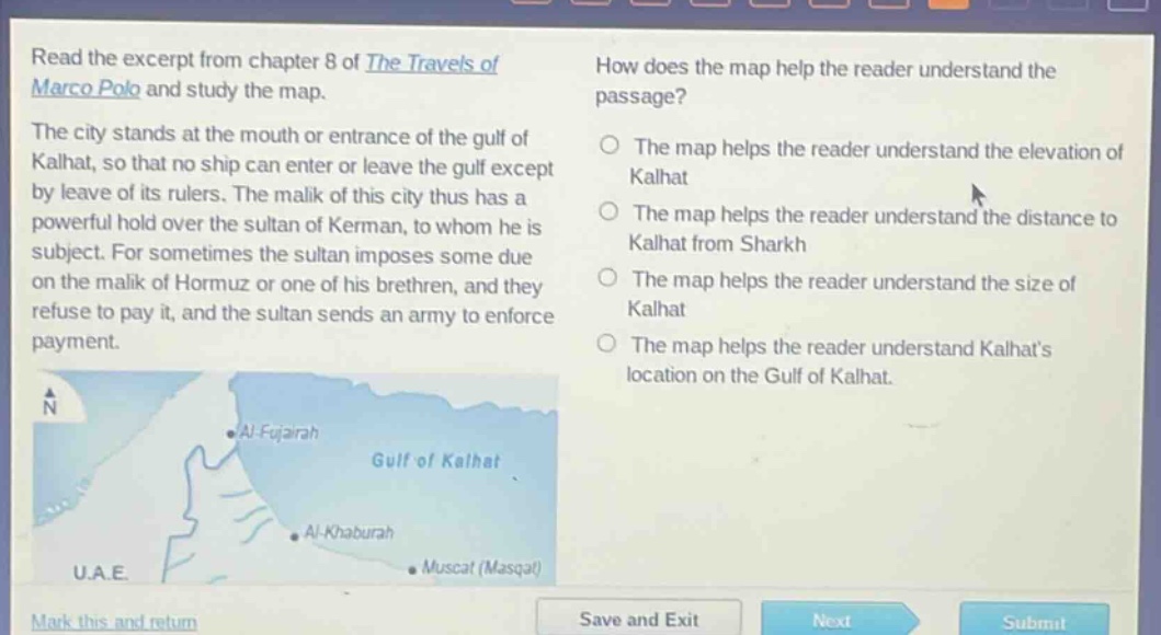 read the excerpt from chapter 8 of the travels of marco polo and study the map. the city stands at the mouth or entrance of the gulf of kalhat, so that no ship can enter or leave the gulf except by leave of its rulers. the malik of this city thus has a powerful hold over the sultan of kerman, to whom he is subject. for sometimes the sultan imposes some due on the malik of hormuz or one of his brethren, and they refuse to pay it, and the sultan sends an army to enforce payment. how does the map help the reader understand the passage? the map helps the reader understand the elevation of kalhat the map helps the reader understand the distance to kalhat from sharkh the map helps the reader understand the size of kalhat the map helps the reader understand kalhats location on the gulf of kalhat.