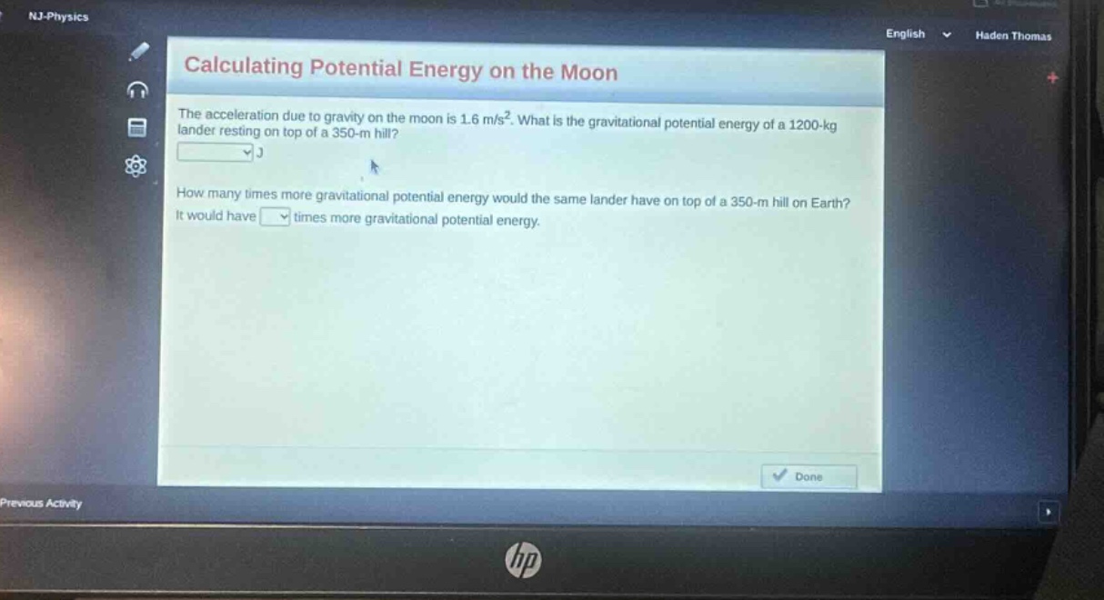 calculating potential energy on the moon\nthe acceleration due to gravity on the moon is 1.6 m/s². what is the gravitational potential energy of a 1200 - kg lander resting on top of a 350 - m hill?\nj\nhow many times more gravitational potential energy would the same lander have on top of a 350 - m hill on earth?\nit would have times more gravitational potential energy.