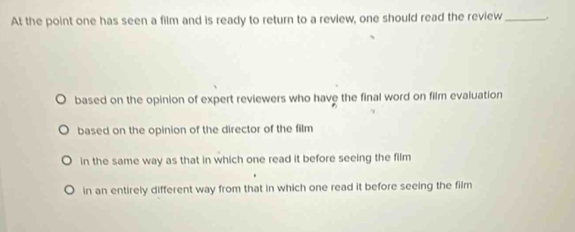 at the point one has seen a film and is ready to return to a review, one should read the review ________. based on the opinion of expert reviewers who have the final word on film evaluation based on the opinion of the director of the film in the same way as that in which one read it before seeing the film in an entirely different way from that in which one read it before seeing the film