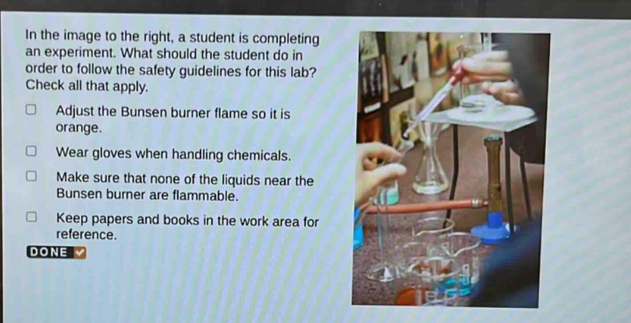 in the image to the right, a student is completing an experiment. what should the student do in order to follow the safety guidelines for this lab? check all that apply. adjust the bunsen burner flame so it is orange. wear gloves when handling chemicals. make sure that none of the liquids near the bunsen burner are flammable. keep papers and books in the work area for reference. done