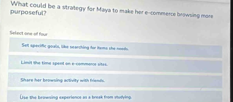 what could be a strategy for maya to make her e - commerce browsing more purposeful? select one of four set specific goals, like searching for items she needs. limit the time spent on e - commerce sites. share her browsing activity with friends. use the browsing experience as a break from studying.