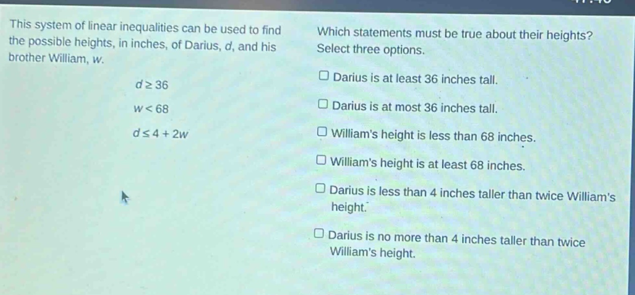 this system of linear inequalities can be used to find the possible heights, in inches, of darius, d, and his brother william, w. d≥36 w<68 d≤4 + 2w which statements must be true about their heights? select three options. darius is at least 36 inches tall. darius is at most 36 inches tall. williams height is less than 68 inches. williams height is at least 68 inches. darius is less than 4 inches taller than twice williams height. darius is no more than 4 inches taller than twice williams height.