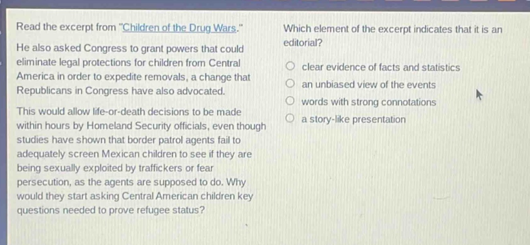 read the excerpt from \children of the drug wars.\ he also asked congress to grant powers that could eliminate legal protections for children from central america in order to expedite removals, a change that republicans in congress have also advocated. this would allow life - or - death decisions to be made within hours by homeland security officials, even though studies have shown that border patrol agents fail to adequately screen mexican children to see if they are being sexually exploited by traffickers or fear persecution, as the agents are supposed to do. why would they start asking central american children key questions needed to prove refugee status? which element of the excerpt indicates that it is an editorial? clear evidence of facts and statistics an unbiased view of the events words with strong connotations a story - like presentation